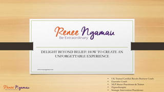 DELIGHT BEYOND BELIEF: HOW TO CREATE AN
UNFORGETTABLE EXPERIENCE
www.reneengamau.com
• UK Trained Certified Results Business Coach
• Executive Coach
• NLP Master Practitioner & Trainer
• Hypnotherapist
• Strategic Intervention Practitioner
 