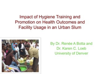 Impact of Hygiene Training and
Promotion on Health Outcomes and
 Facility Usage in an Urban Slum


                By Dr. Renée A Botta and
                   Dr. Karen C. Loeb
                  University of Denver
 