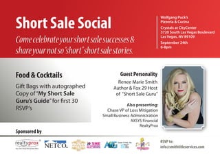 Short Sale Social
                                                                Wolfgang Puck’s
                                                                Pizzeria & Cucina
                                                                Crystals at CityCenter
                                                                3720 South Las Vegas Boulevard
                                                                Las Vegas, NV 89109
Come celebrate your short sale successes &                      September 24th
                                                                6-8pm
share your not so “short” short sale stories.

Food & Cocktails                         Guest Personality
                                       Renee Marie Smith
Gift Bags with autographed           Author & Fox 29 Host
Copy of “My Short Sale                of “Short Sale Guru”
Guru’s Guide” for first 30
                                             Also presenting:
RSVP’s                            Chase VP of Loss Mitigation
                                Small Business Administration
                                              AXSYS Financial
                                                  RealtyProx
Sponsored by
                                                                RSVP to:
                                                                info@smithtitleservices.com
 