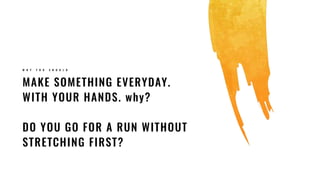 MAKE SOMETHING EVERYDAY.
WITH YOUR HANDS. why?
DO YOU GO FOR A RUN WITHOUT
STRETCHING FIRST?
W H Y Y O U S H O U L D
 