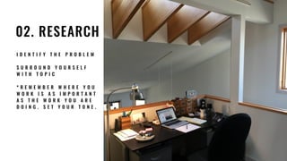 02. RESEARCH
I D E N T I F Y T H E P R O B L E M
S U R R O U N D Y O U R S E L F
W I T H T O P I C
* R E M E M B E R W H E R E Y O U  
W O R K I S A S I M P O R T A N T
A S T H E W O R K Y O U A R E  
D O I N G . S E T Y O U R T O N E .
 