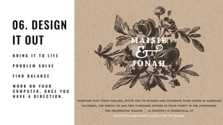 06. DESIGN
IT OUT
B R I N G I T T O L I F E
P R O B L E M S O L V E
F I N D B A L A N C E
W O R K O N Y O U R
C O M P U T E R , O N C E Y O U
H A V E A D I R E C T I O N .
M A I SIE
JONAH
TOGETHER WITH THEIR FAMILIES, INVITE YOU TO WITNESS AND CELEBRATE THIER UNION IN MARRAIGE
SATURDAY, THE NINETH OF MAY TWO THOUSAND SIXTEEN AT FOUR-THIRTY IN THE AFTERNOON
THE PROSPECTOR THEATER | 25 PROSPECT ST RIDGEFIELD, CT
RECEPTION AND HAPPILY EVER AFTER TO FOLLOW
 