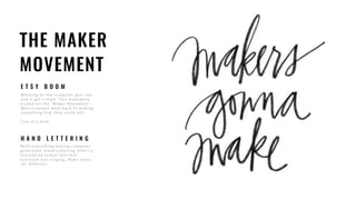 THE MAKER
MOVEMENT
E T S Y B O O M
Wo rkin g o n the co mputer gets old,
an d it ge t’s s tale . Th is move me n t
kicked off the “Maker Movement”
Where people went back to making
so mething that they co uld sell.
On e o f a k in d .
H A N D L E T T E R I N G
With everything feeling computer
ge n e rate d , H an d Le tte r in g o f f e r s a
to u c h e d by h u man f e e l th at
everyo n e was l onging. Make every
“m” d if f e r e n t.
 
