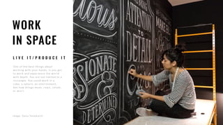 WORK
IN SPACE
L I V E I T / P R O D U C E I T
On e o f th e b e s t th in gs ab o u t
workin g with your han ds, is yo u get
to w o r k an d exp e r ie n c e th e w o r ld
with depth. You are no t limite d to a
rectangle. You c ould w o r k in a
cube, a sph e re, an envir o n me n t,
Se e h o w th in gs move , r e ac t, r e late ,
or don’t.
image : D an a Tan amac h i
 