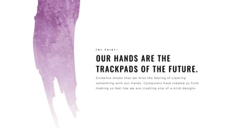 OUR HANDS ARE THE
TRACKPADS OF THE FUTURE.
T H E P O I N T >
Evidence shows that we miss the feeling of creating
something with our hands. Computers have robbed us from
making us feel like we are creating one-of-a-kind designs.
 