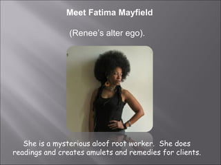 Meet Fatima Mayfield (Renee’s alter ego).  She is a mysterious aloof root worker.  She does readings and creates amulets and remedies for clients. 