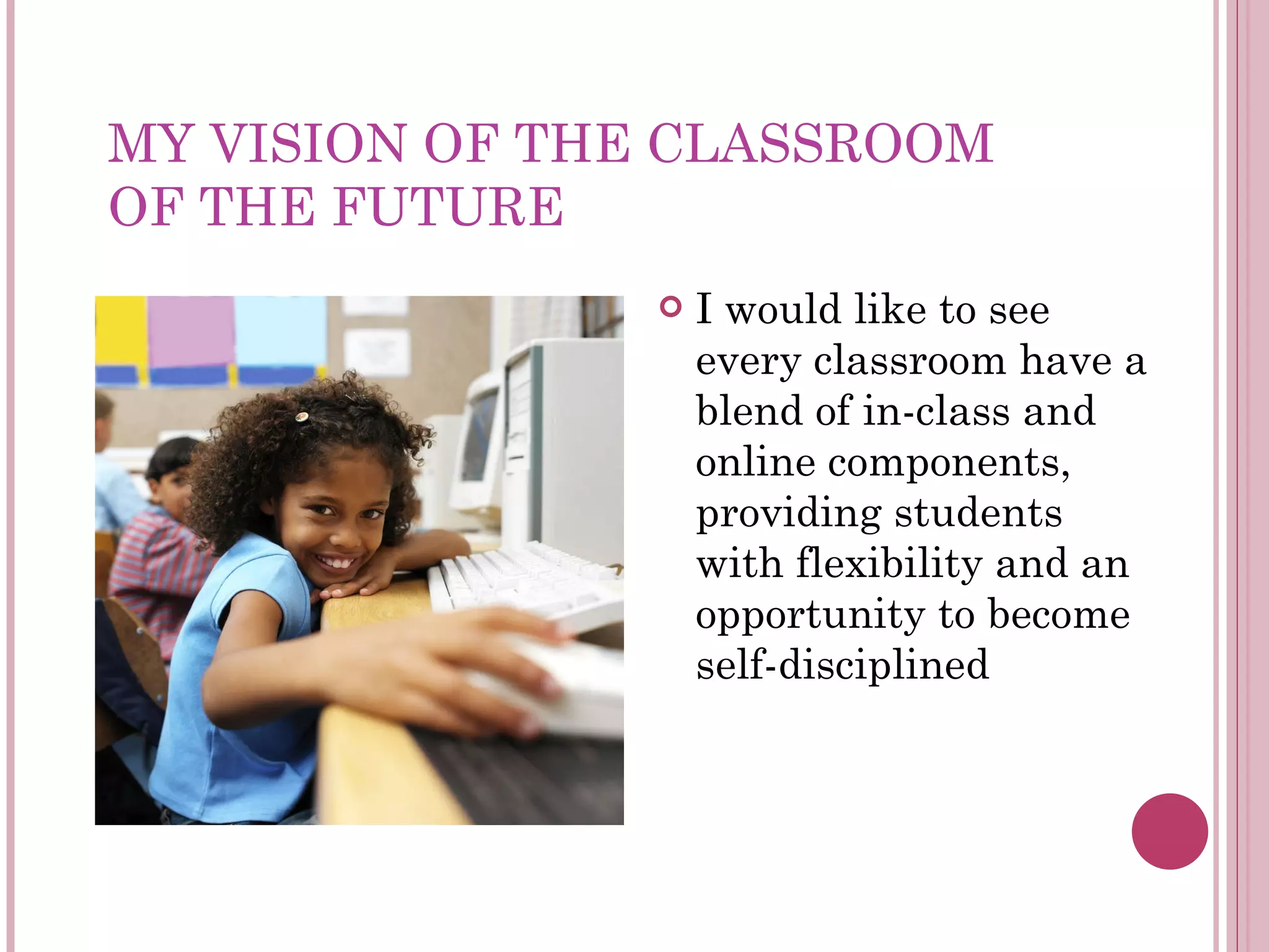 MY VISION OF THE CLASSROOM  OF THE FUTURE I would like to see every classroom have a blend of in-class and online components, providing students with flexibility and an opportunity to become self-disciplined 