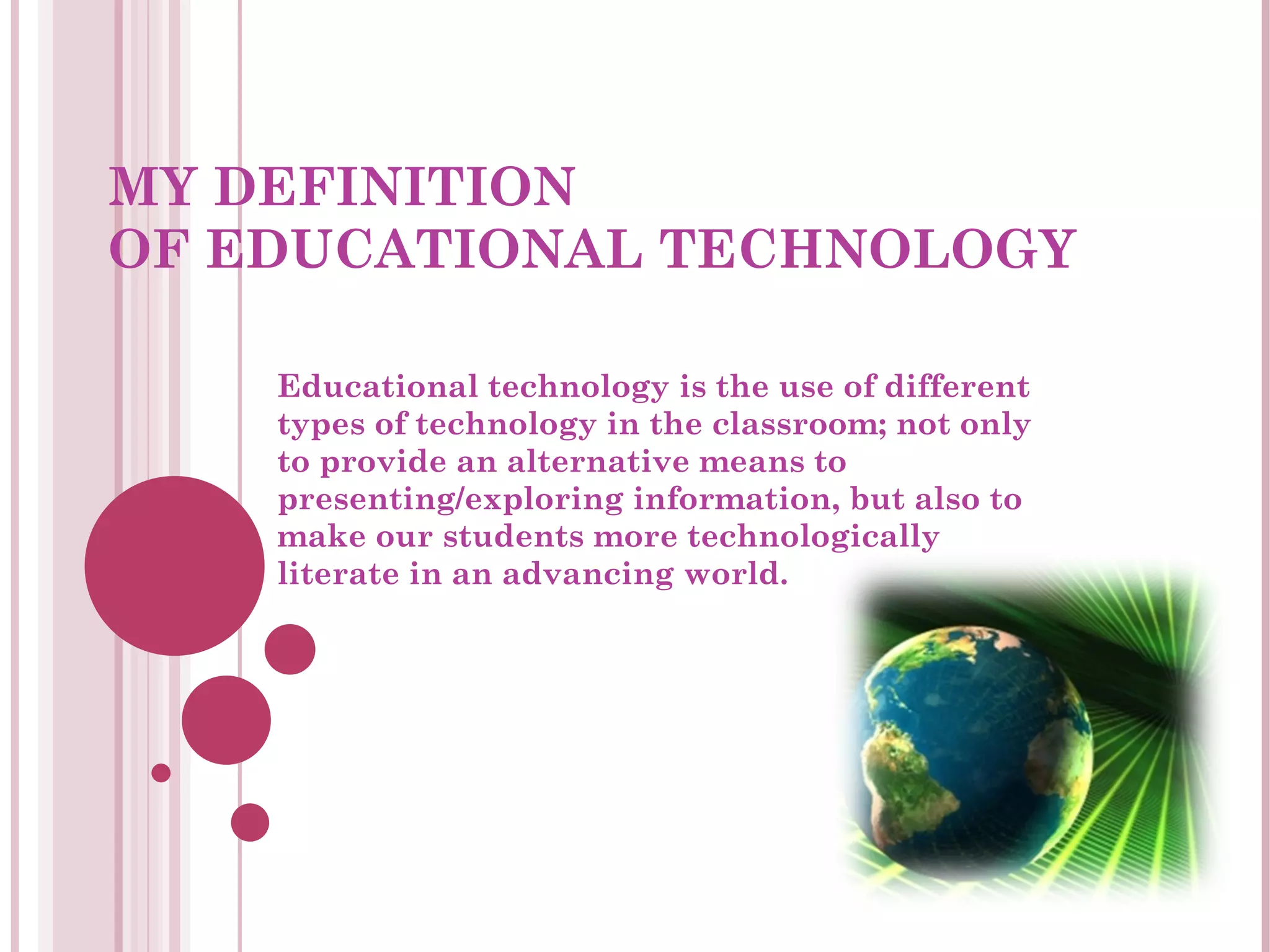 MY DEFINITION  OF EDUCATIONAL TECHNOLOGY Educational technology is the use of different types of technology in the classroom; not only to provide an alternative means to presenting/exploring information, but also to make our students more technologically literate in an advancing world. 