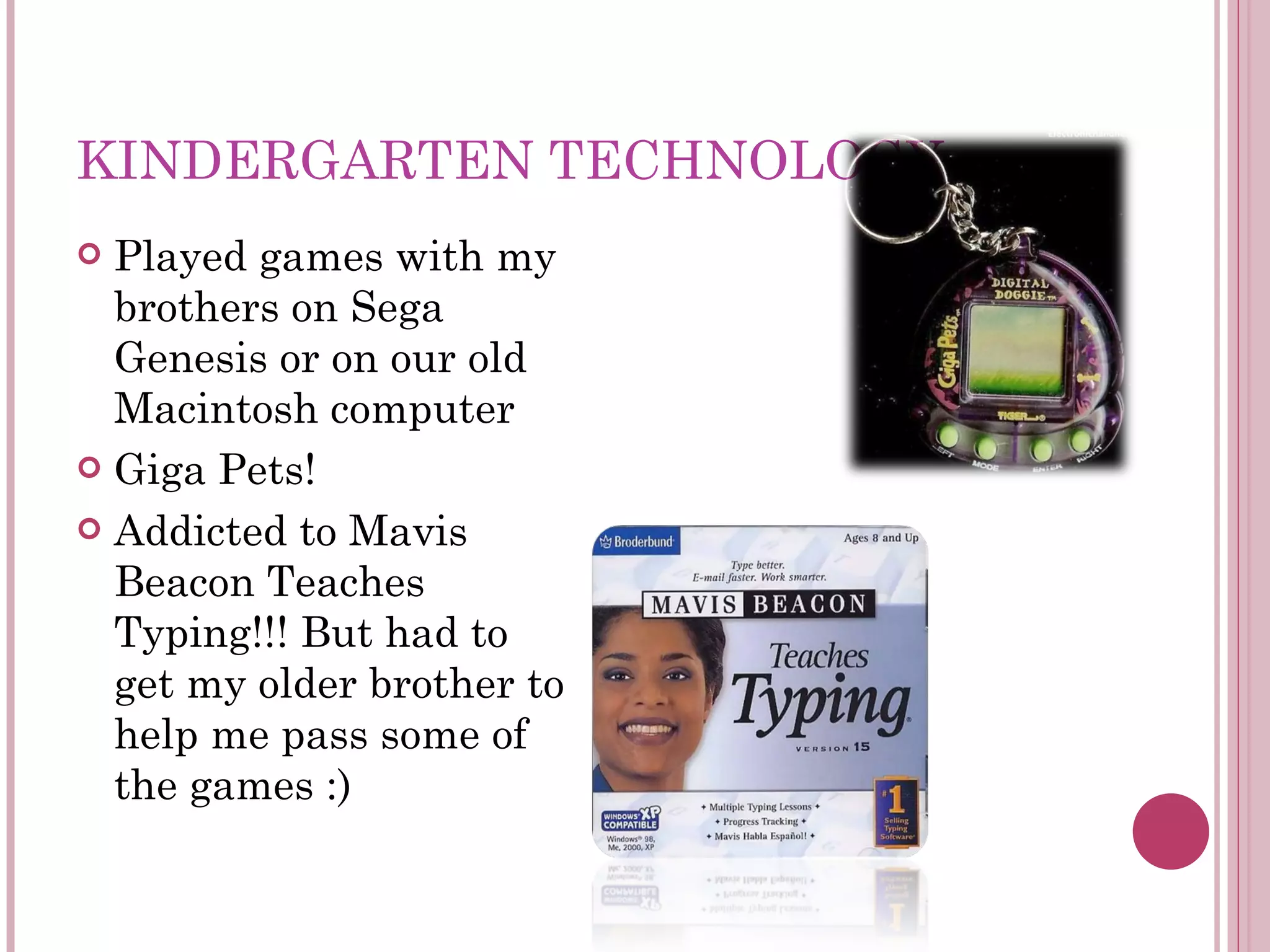 KINDERGARTEN TECHNOLOGY Played games with my brothers on Sega Genesis or on our old Macintosh computer Giga Pets! Addicted to Mavis Beacon Teaches Typing!!! But had to get my older brother to help me pass some of the games :) 