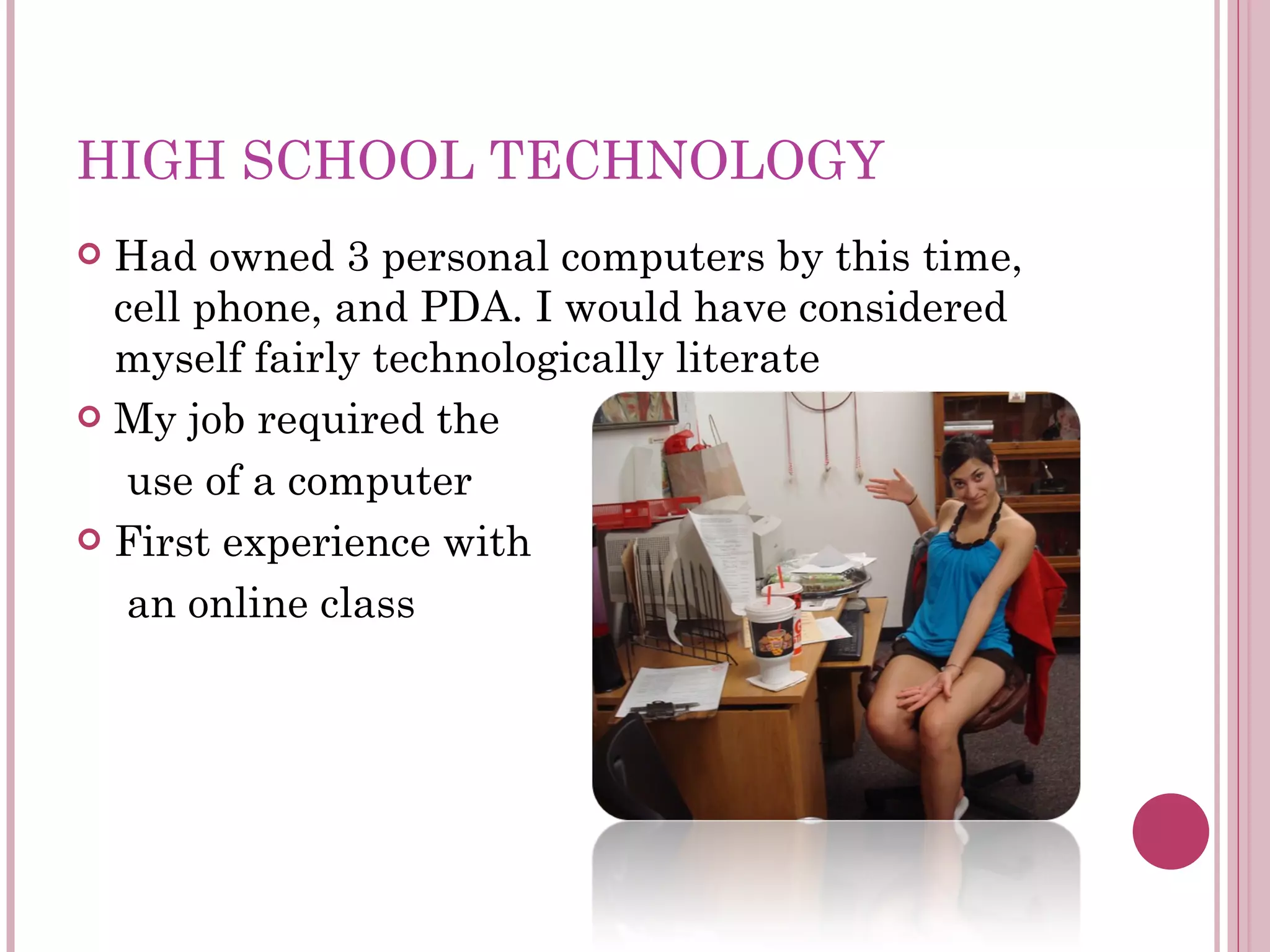 HIGH SCHOOL TECHNOLOGY Had owned 3 personal computers by this time, cell phone, and PDA. I would have considered myself fairly technologically literate My job required the  use of a computer First experience with  an online class 