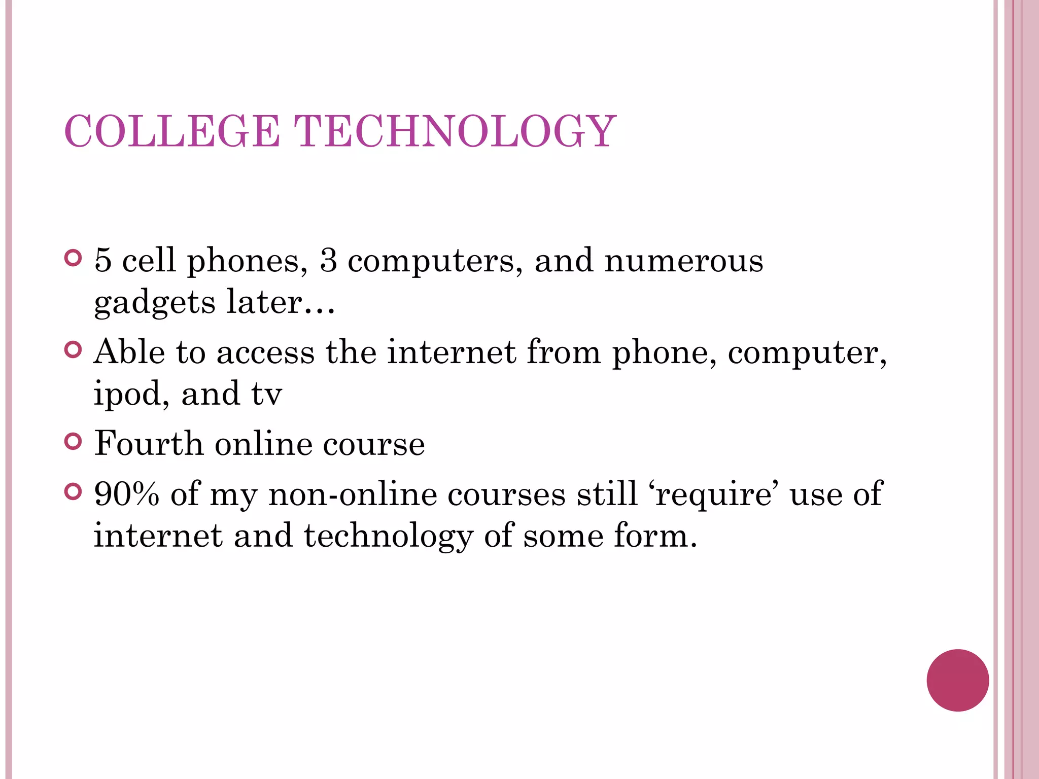 COLLEGE TECHNOLOGY 5 cell phones, 3 computers, and numerous gadgets later… Able to access the internet from phone, computer, ipod, and tv Fourth online course 90% of my non-online courses still ‘require’ use of internet and technology of some form. 