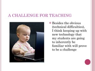 A CHALLENGE FOR TEACHING Besides the obvious (technical difficulties), I think keeping up with new technology that my students are going to inherently be familiar with will prove to be a challenge 
