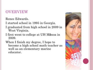 OVERVIEW Renee Edwards. I started school in 1995 in Georgia. I graduated from high school in 2009 in West Virginia. I first went to college at UH M ā noa in 2009. When I finish my degree, I hope to become a high school math teacher as well as an elementary marine educator. 