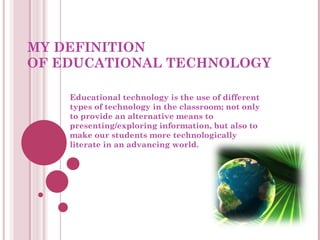 MY DEFINITION  OF EDUCATIONAL TECHNOLOGY Educational technology is the use of different types of technology in the classroom; not only to provide an alternative means to presenting/exploring information, but also to make our students more technologically literate in an advancing world. 