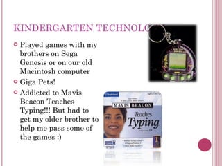 KINDERGARTEN TECHNOLOGY Played games with my brothers on Sega Genesis or on our old Macintosh computer Giga Pets! Addicted to Mavis Beacon Teaches Typing!!! But had to get my older brother to help me pass some of the games :) 