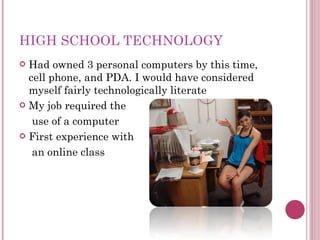 HIGH SCHOOL TECHNOLOGY Had owned 3 personal computers by this time, cell phone, and PDA. I would have considered myself fairly technologically literate My job required the  use of a computer First experience with  an online class 