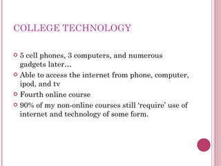 COLLEGE TECHNOLOGY 5 cell phones, 3 computers, and numerous gadgets later… Able to access the internet from phone, computer, ipod, and tv Fourth online course 90% of my non-online courses still ‘require’ use of internet and technology of some form. 