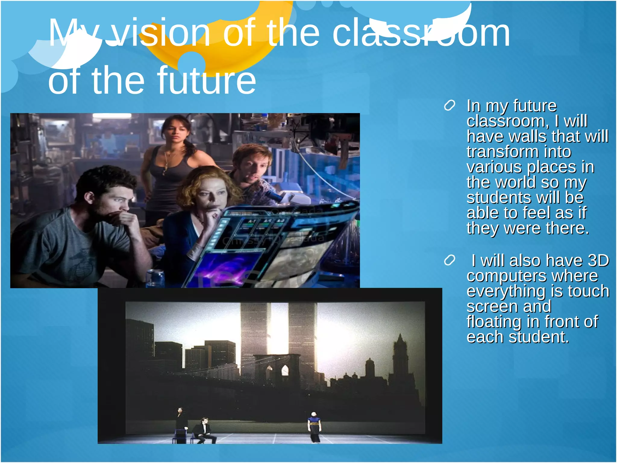 My vision of the classroom  of the future In my future classroom, I will have walls that will transform into various places in the world so my students will be able to feel as if they were there.  I will also have 3D computers where everything is touch screen and floating in front of each student.  