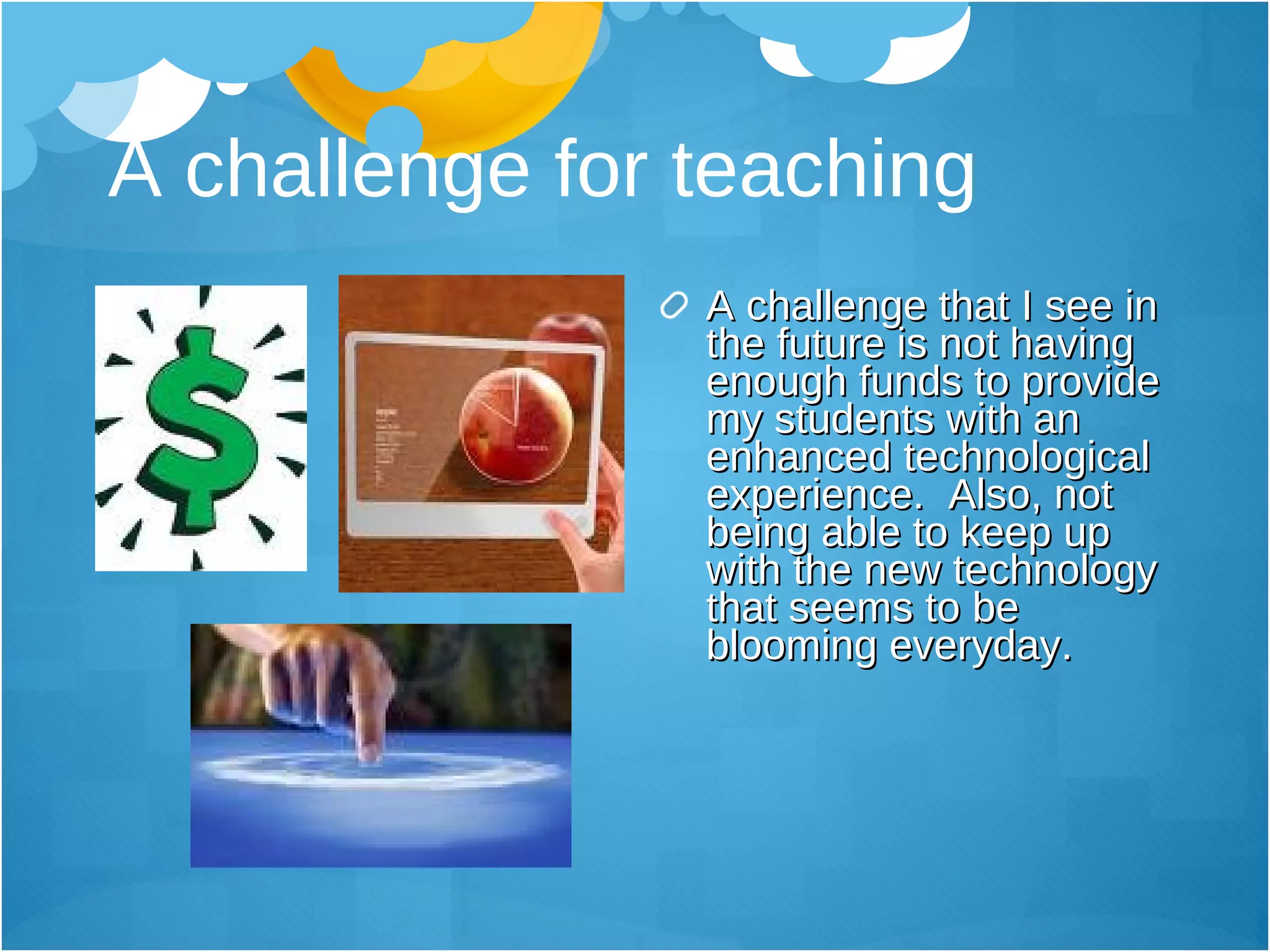 A challenge for teaching A challenge that I see in the future is not having enough funds to provide my students with an enhanced technological experience.  Also, not being able to keep up with the new technology that seems to be blooming everyday.  