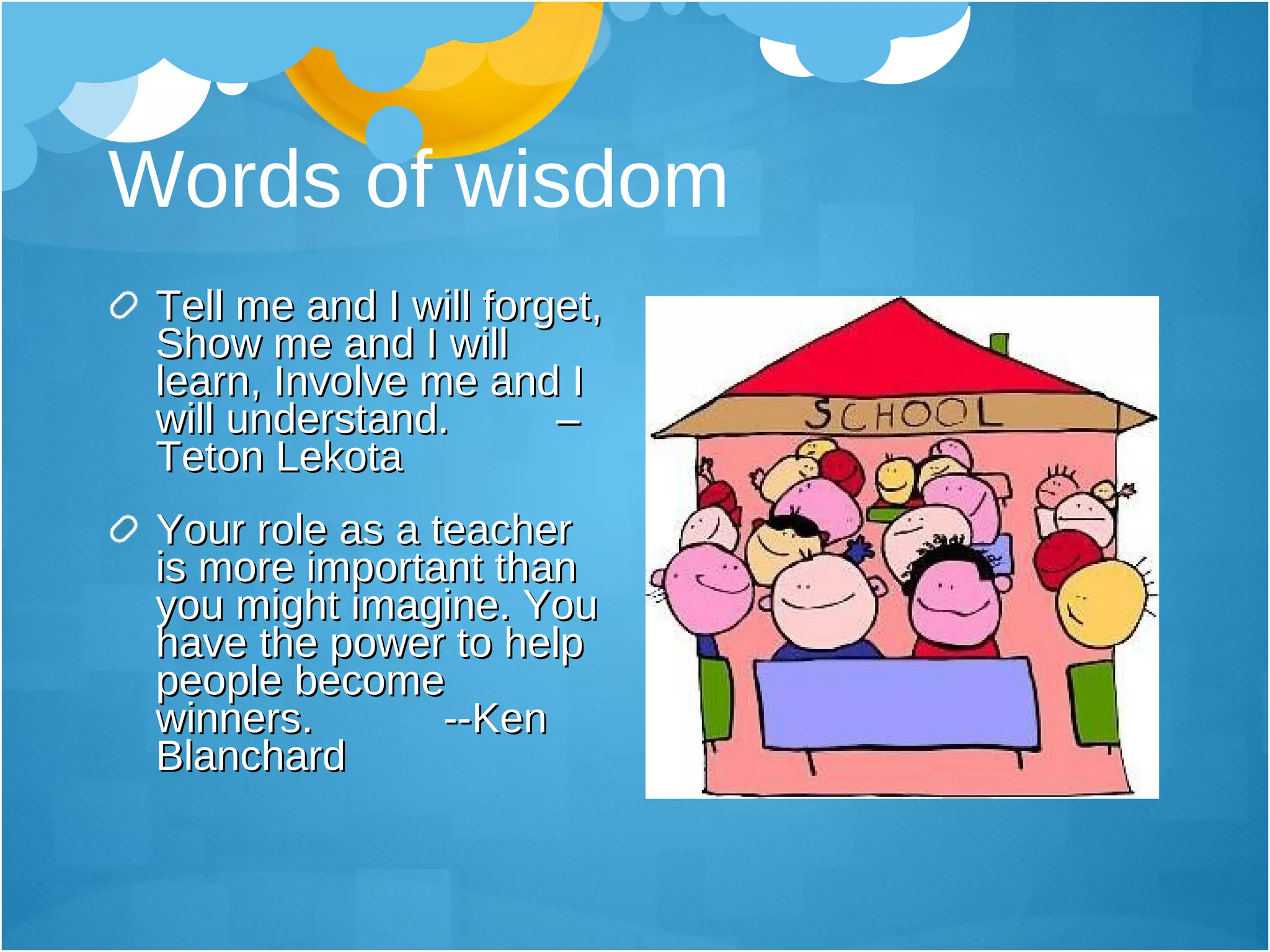 Words of wisdom Tell me and I will forget, Show me and I will learn, Involve me and I will understand.  –Teton Lekota Your role as a teacher is more important than you might imagine. You have the power to help people become winners.  --Ken Blanchard  