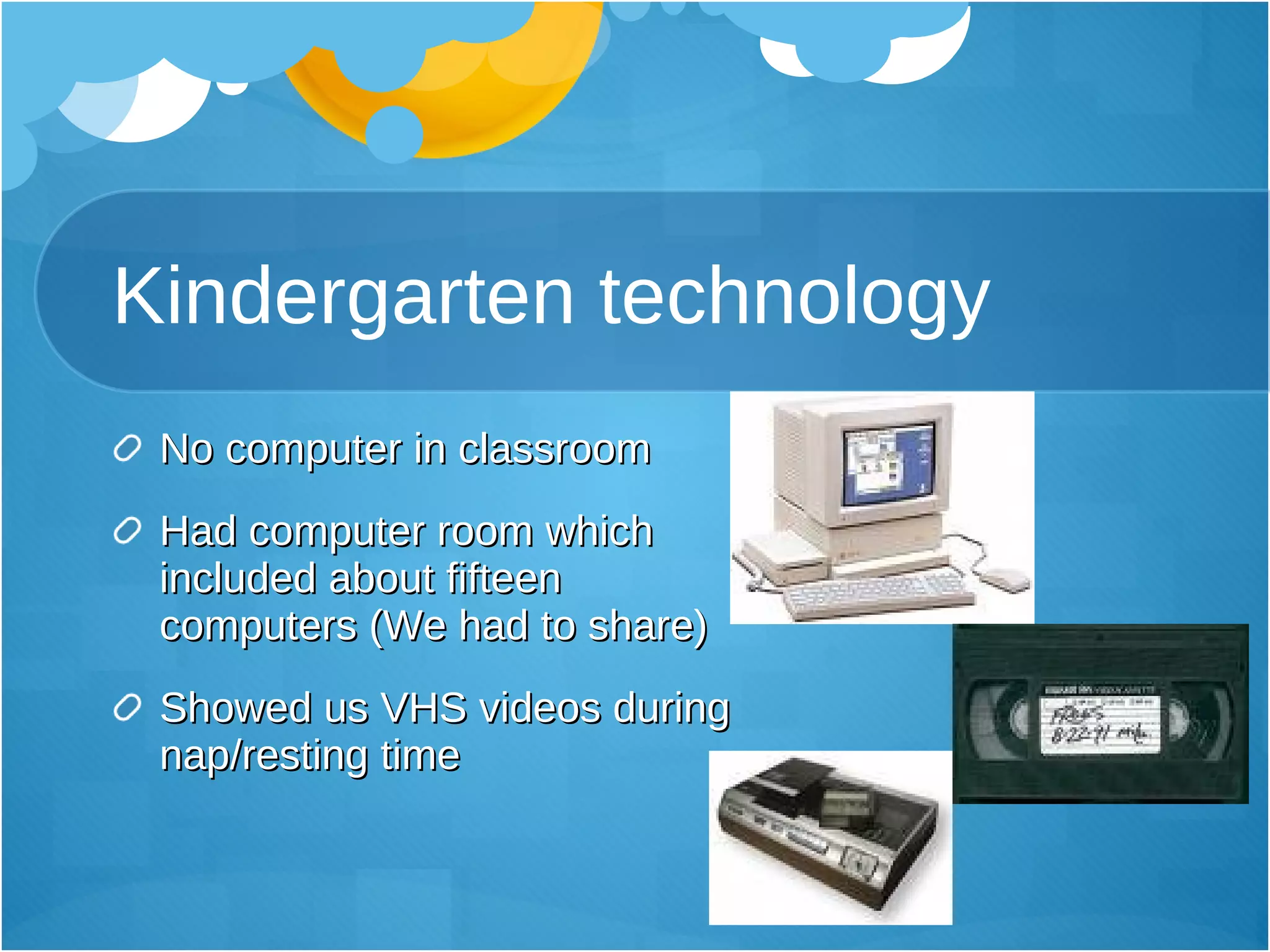 Kindergarten technology No computer in classroom Had computer room which included about fifteen computers (We had to share) Showed us VHS videos during nap/resting time 