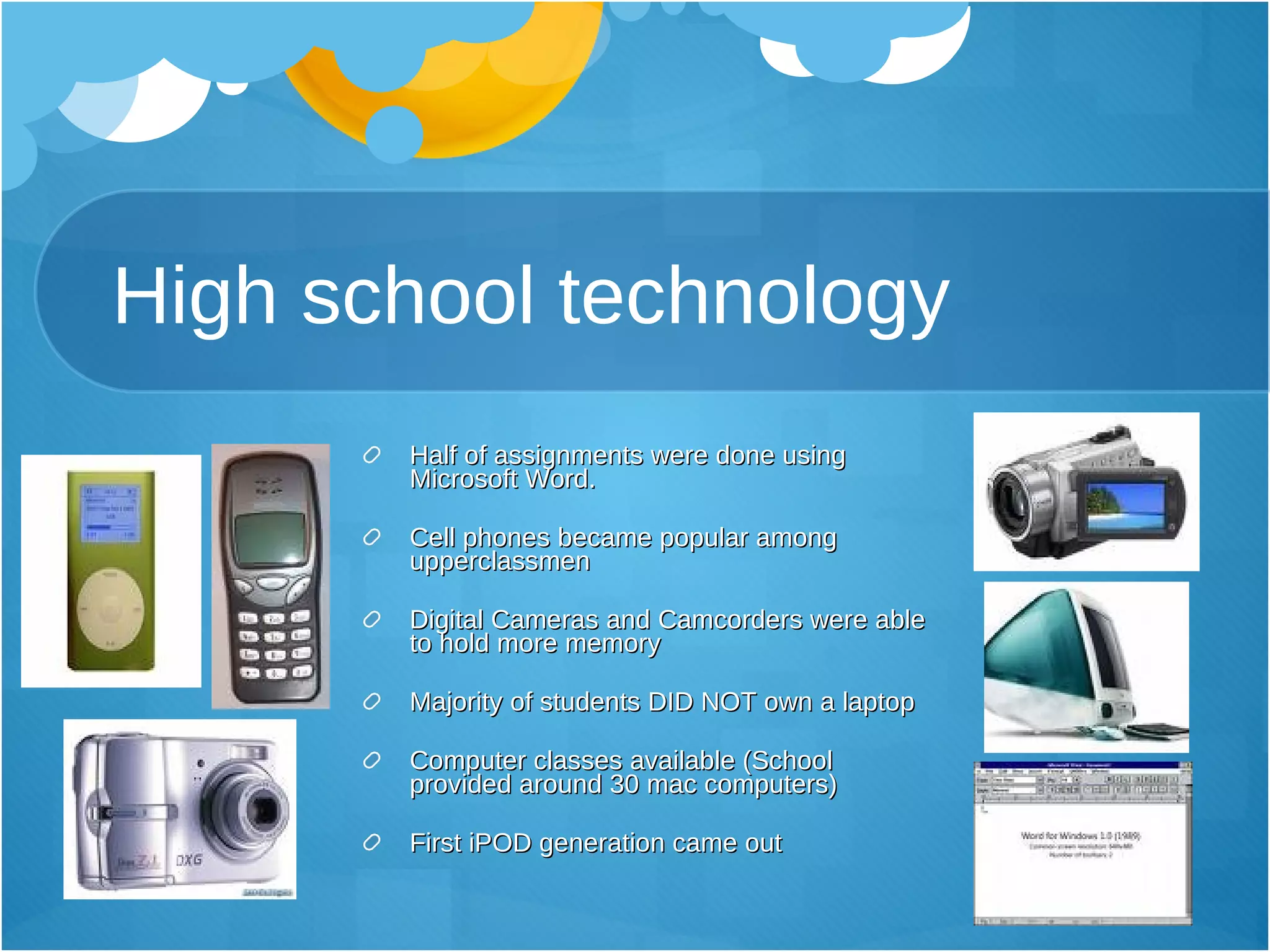 High school technology Half of assignments were done using Microsoft Word. Cell phones became popular among upperclassmen Digital Cameras and Camcorders were able to hold more memory Majority of students DID NOT own a laptop Computer classes available (School provided around 30 mac computers) First iPOD generation came out 