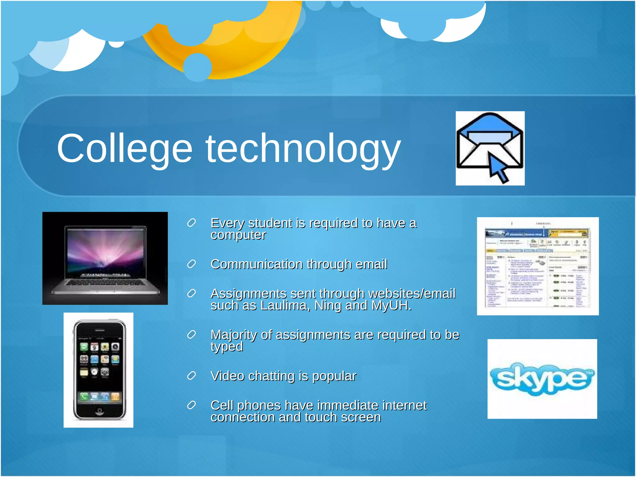 College technology Every student is required to have a computer Communication through email Assignments sent through websites/email such as Laulima, Ning and MyUH.  Majority of assignments are required to be typed Video chatting is popular Cell phones have immediate internet connection and touch screen 
