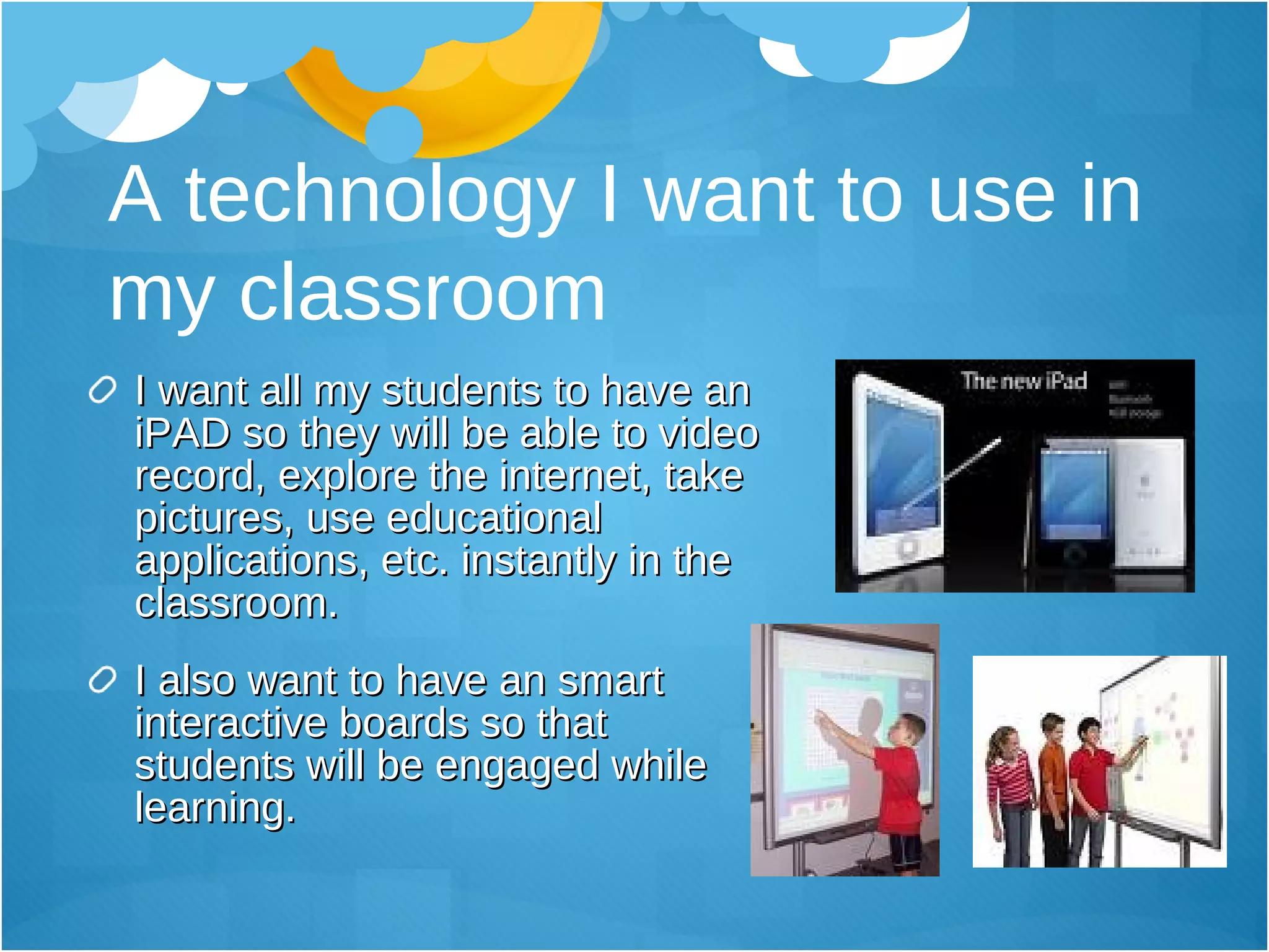 A technology I want to use in my classroom I want all my students to have an iPAD so they will be able to video record, explore the internet, take pictures, use educational applications, etc. instantly in the classroom. I also want to have an smart interactive boards so that students will be engaged while learning. 