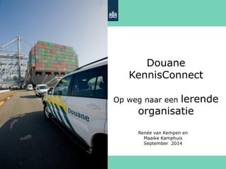 Douane KennisConnect Op weg naar een lerende organisatie 
Renée van Kempen en Maaike Kamphuis September 2014  