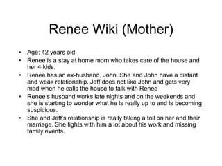 Renee Wiki (Mother) Age: 42 years old Renee is a stay at home mom who takes care of the house and her 4 kids.  Renee has an ex-husband, John. She and John have a distant and weak relationship. Jeff does not like John and gets very mad when he calls the house to talk with Renee Renee’s husband works late nights and on the weekends and she is starting to wonder what he is really up to and is becoming suspicious.  She and Jeff’s relationship is really taking a toll on her and their marriage. She fights with him a lot about his work and missing family events. 