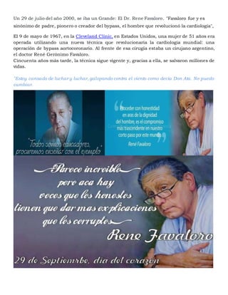 Un 29 de julio del año 2000, se iba un Grande: El Dr. Rene Favaloro. "Favaloro fue y es
sinónimo de padre, pionero o creador del bypass, el hombre que revolucionó la cardiología",
El 9 de mayo de 1967, en la Cleveland Clinic, en Estados Unidos, una mujer de 51 años era
operada utilizando una nueva técnica que revolucionaría la cardiología mundial: una
operación de bypass aortocoronario. Al frente de esa cirugía estaba un cirujano argentino,
el doctor René Gerónimo Favaloro.
Cincuenta años más tarde, la técnica sigue vigente y, gracias a ella, se salvaron millones de
vidas.
"Estoy cansado de luchar y luchar, galopando contra el viento como decía Don Ata. No puedo
cambiar.
 