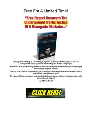 Free For A Limited Time!




    Renegade marketing to skyrocket your profits instantly with these power-packed
          strategies for driving unlimited traffic to your affiliate campaigns!
Minimize costs by exploiting powerful, free traffic magnets that will flood your campaigns
                              with hungry, targeted buyers!
Find out how one free resource has the potential to send a non-stop stampede of traffic to
                            any affiliate campaign you wish!
Give your affiliate campaigns an instant shot of adrenaline with these high powered traffic
                                  generation strategies!
                                     And Much More!
 