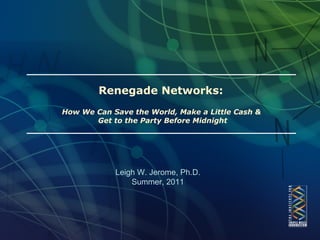 Renegade Networks:  How We Can Save the World, Make a Little Cash &  Get to the Party Before Midnight Leigh W. Jerome, Ph.D. Summer, 2011 