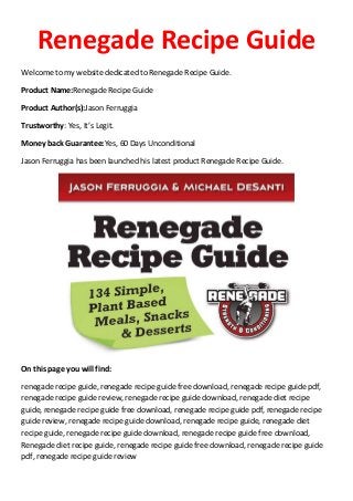 Renegade Recipe Guide
Welcome to my website dedicated to Renegade Recipe Guide.
Product Name:Renegade Recipe Guide
Product Author(s):Jason Ferruggia
Trustworthy: Yes, It’s Legit.
Money back Guarantee:Yes, 60 Days Unconditional
Jason Ferruggia has been launched his latest product Renegade Recipe Guide.
On this page you will find:
renegade recipe guide, renegade recipe guide free download, renegade recipe guide pdf,
renegade recipe guide review, renegade recipe guide download, renegade diet recipe
guide, renegade recipe guide free download, renegade recipe guide pdf, renegade recipe
guide review, renegade recipe guide download, renegade recipe guide, renegade diet
recipe guide, renegade recipe guide download, renegade recipe guide free download,
Renegade diet recipe guide, renegade recipe guide free download, renegade recipe guide
pdf, renegade recipe guide review
 