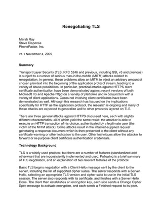 Renegotiating TLS

Marsh Ray
Steve Dispensa
PhoneFactor, Inc.

v1.1 November 4, 2009


Summary

Transport Layer Security (TLS, RFC 5246 and previous, including SSL v3 and previous)
is subject to a number of serious man-in-the-middle (MITM) attacks related to
renegotiation. In general, these problems allow an MITM to inject an arbitrary amount of
chosen plaintext into the beginning of the application protocol stream, leading to a
variety of abuse possibilities. In particular, practical attacks against HTTPS client
certificate authentication have been demonstrated against recent versions of both
Microsoft IIS and Apache httpd on a variety of platforms and in conjunction with a
variety of client applications. Cases not involving client certificates have been
demonstrated as well. Although this research has focused on the implications
specifically for HTTP as the application protocol, the research is ongoing and many of
these attacks are expected to generalize well to other protocols layered on TLS.

There are three general attacks against HTTPS discussed here, each with slightly
different characteristics, all of which yield the same result: the attacker is able to
execute an HTTP transaction of his choice, authenticated by a legitimate user (the
victim of the MITM attack). Some attacks result in the attacker-supplied request
generating a response document which is then presented to the client without any
certificate warning or other indication to the user. Other techniques allow the attacker to
forward or re-purpose client certificate authentication credentials.

Technology Background

TLS is a widely used protocol, but there are a number of features (standardized and
otherwise) that are inconsistently implemented and used. Following is a brief summary
of TLS negotiation, and an explanation of two relevant features of the protocol.

Basic TLS begins negotiation with a Client Hello message sent by the client to the
server, including the list of supported cipher suites. The server responds with a Server
Hello, selecting an appropriate TLS version and cipher suite to use in the initial TLS
session. The server also responds with its certificate, and finishes with a Server Hello
Done. The client then establishes an encryption key, each side sends a Change Cipher
Spec message to activate encryption, and each sends a Finished request to its peer.
 