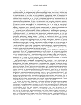 La crise du Monde moderne
17
cipe dont il procède et qui, par là même qu'il est son principe: ne peut lui être soumis, donc est
forcément immuable ; et c'est pourquoi, dans l'antiquité occidentale, Aristote avait affirmé la nécessité du «
moteur immobile » de toutes choses. Ce rôle de « moteur immobile », la connaissance le joue précisément
par rapport à l'action ; il est évident que celle-ci appartient tout entière au monde du changement, du
«devenir »; la connaissance seule permet de sortir de ce monde et des limitations qui lui sont inhérentes, et,
lorsqu'elle atteint l'immuable, ce qui est le cas de la connaissance principielle ou métaphysique qui est la
connaissance par excellence, elle possède elle-même l'immutabilité, car toute connaissance vraie est
essentiellement identification avec son objet. C'est là justement ce qu'ignorent les Occidentaux modernes,
qui, en fait de connaissance, n'envisagent plus qu'une connaissance rationnelle et discursive, donc indirecte
et imparfaite, ce qu'on pourrait appeler une connaissance par reflet, et qui même, de plus en plus,
n'apprécient cette connaissance inférieure que dans la mesure où elle peut servir immédiatement à des fins
pratiques ; engagés dans l'action au point de nier tout ce qui la dépasse, ils ne s'aperçoivent pas que cette
action même dégénère ainsi, par défaut de principe, en une agitation aussi vaine que stérile.
C'est bien là, en effet, le caractère le plus visible de l'époque moderne : besoin d'agitation incessante, de
changement continuel, de vitesse sans cesse croissante comme celle avec laquelle se déroulent les
événements eux-mêmes. C'est la dispersion dans la multiplicité, et dans une multiplicité qui n'est plus
unifiée par la conscience d'aucun principe supérieur; c'est, dans la vie courante comme dans les
'conceptions scientifiques, l'analyse poussée à l'extrême, le morcellement indéfini, une véritable
désagrégation de l'activité humaine dans tous les ordres où elle peut encore s'exercer; et de là l'inaptitude à
la synthèse, l'impossibilité de toute concentration, si frappante aux yeux des Orientaux. Ce sont les
conséquences naturelles et inévitables d'une matérialisation de plus en plus accentuée, car la matière est
essentiellement multiplicité et division, et c'est pourquoi, disons le en passant, tout ce qui en procède ne
peut engendrer que des luttes et des conflits de toutes sortes, entre les peuples comme entre les individus.
Plus on s'enfonce dans la matière, plus les éléments de division et d'opposition s'accentuent et s'amplifient ;
inversement, plus on s'élève vers la spiritualité pure, plus on s'approche de l'unité, qui ne peut être
pleinement réalisée que par la conscience des principes universels.
Ce qui est le plus étrange, c'est que le mouvement et le changement sont véritablement recherchés pour
eux-mêmes, et non en vue d'un but quelconque auquel ils peuvent conduire ; et ce fait résulte directement
de l'absorption de toutes les facultés humaines par l'action extérieure, dont nous signalions tout à l'heure le
caractère momentané. C'est encore la dispersion envisagée sous un autre aspect, et à un stade plus accentué
c'est, pourrait on dire°,, comme une tendance à l'instantanéité, ayant pour limite un état de pur
déséquilibre, qui, s'il pouvait être atteint, coïnciderait avec la dissolution finale de ce monde ; et c'est encore
un des signes les plus nets de la dernière période du Kali-Yuga.
Sous ce rapport aussi, la même chose se produit dans l'ordre scientifique : c'est la recherche pour la
recherche, beaucoup plus encore que pour les résultats partiels et fragmentaires auxquels elle aboutit; c'est
la succession de plus en plus rapide de théories et d'hypothèses sans fondement, qui, à peine édifiées,
s'écroulent pour être remplacées par d'autres qui dureront moins encore, véritable chaos au milieu duquel il
serait vain de chercher quelques éléments définitivement acquis, si ce n'est une monstrueuse accumulation
de faits et de détails qui ne peuvent rien prouver ni rien signifier. Nous parlons ici, bien entendu, de ce qui
concerne le point de vue spéculatif, dans la mesure où il subsiste encore ; pour ce qui est des applications
pratiques, il y a au contraire des résultats incontestables, et cela se comprend sans peine, puisque ces
applications se rapportent immédiatement au domaine matériel, et que ce domaine est précisément le seul
où l'homme moderne puisse se vanter d'une réelle supériorité. Il faut donc s'attendre à ce que les
découvertes ou plutôt les inventions mécaniques et industrielles aillent encore en se développant et en se
multipliant, de plus en plus vite elles aussi, jusqu'à la fin de l'âge actuel ; et qui sait si, avec les dangers de
destruction qu'elles portent en elles-mêmes, elles ne seront pas un des principaux agents de l'ultime
catastrophe, si les choses en viennent à un tel point que celle-ci ne puisse être évitée ?
En tout cas, on éprouve très généralement l'impression qu'il n'y a plus, dans l'état actuel, aucune
stabilité; axais, tandis que quelques-uns sentent le danger et essaient de réagir, la plu part de nos
contemporains se complaisent dans ce désordre où ils voient comme une image extériorisée de leur propre
mentalité. Il y a, en effet, une exacte correspondance entre un monde où tout semble être en pur « devenir
», où il n'y a plus aucune place pour l'immuable et le permanent, et l'état d'esprit des hommes qui font
consister toute réalité dans ce même « devenir », ce qui implique la négation de la véritable connaissance,
aussi bien que de l'objet même de cette connaissance, nous voulons dire des principes transcendants et
universels. On peut même aller plus loin : c'est la négation de toute connaissance réelle, dans quelque ordre
que ce soit, même dans le relatif, puisque, comme nous l'indiquions plus haut, le relatif est inintelligible et
impossible sans l'absolu, le contingent sans le nécessaire, le changement sans l'immuable, la multiplicité
 