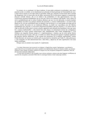 La crise du Monde moderne
22
La science, en se constituant à la façon moderne, n'a pas perdu seulement en profondeur, mais aussi,
pourrait on dire, en solidité, car le rattachement aux principes la faisait participer de l'immutabilité de ceux-
ci dans toute la mesure où son objet même le permettait, tandis que, enfermée exclusivement dans le monde
du changement, elle n'y trouve plus rien de stable, aucun point fixe où elle puisse s'appuyer; ne partant plus
d'aucune certitude absolue, elle en est réduite à des probabilités et à des approximations, ou à des
constructions purement hypothétiques qui ne sont que l’œuvre de la fantaisie individuelle. Aussi, même s'il
arrive accidentellement que la science moderne aboutisse, par une voie très détournée, à certains résultats
qui semblent s'accorder avec quelques données des anciennes <c sciences traditionnelles », on aurait le plus
grand tort d'y voir une confirmation dont ces données n'ont nul besoin; et ce serait perdre son temps que de
vouloir concilier des points de vue totalement différents, ou établir une concordance avec des théories
hypothétiques qui, peut-être, se trouveront entièrement discréditées dans peu d'années 1. Les choses dont il
s'agit ne peuvent en effet, pour la science actuelle, appartenir qu'au domaine des hypothèses, alors que, pour
les « sciences traditionnelles », elles étaient bien autre chose et se présentaient comme des conséquences
indubitables de vérités connues intuitivement, donc infailliblement, dans l'ordre métaphysique 2. C'est
d'ailleurs une singulière illusion, propre à l' « expérimentalisme » moderne, que de croire qu'une théorie
peut être prouvée par les faits, alors que, en réalité, les mêmes faits peuvent toujours s'expliquer également
par plusieurs théories différentes, et que certains des promoteurs de la méthode expérimentale, comme
Claude Bernard, ont reconnu eux-mêmes qu'ils ne pouvaient les interpréter qu'à l'aide d' « idées.préconçues
», sans lesquelles ces faits demeureraient des « faits bruts », dépourvus de toute signification et de toute
valeur scientifique.
Puisque nous en sommes venu à parler d' « expérimenta-
l La même 'observation vaut au point de vue religieux, à l'égard d'une certaine "apologétique » qui prétend se
mettre d'accord avec les résultats de la science moderne travail parfaitement illusoire et toujours à refaire, qui présente
d'ailleurs le grave danger de paraître solidariser la religion avec' des conceptions changeantes et éphémères, dont elle
doit demeurer totalement indépendante.
² Il serait facile de donner ici des exemples; nous citerons seulement, comme un des plus frappants, la différence de
caractère des conceptions concernant l'éther dans la cosmologie hindoue et dans la physique moderne.
 