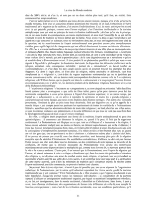 La crise du Monde moderne
31
date du XIVe siècle, et c'est là, et non pas un ou deux siècles plus tard, qu'il faut, en réalité, faire
commencer les temps modernes.
C'est sur cette rupture avec la tradition que nous devons encore insister, puisque c'est d'elle qu'est né le
monde moderne, dont tous les caractères propres pourraient être résumés en un seul, l'opposition à l'esprit
traditionnel; et la négation de la tradition, c'est encore l'individualisme. Ceci, du reste, est en parfait accord
avec ce qui précède, puisque, comme nous l'avons expliqué, c'est l'intuition intellectuelle et la doctrine
métaphysique pure qui sont au principe de toute civilisation traditionnelle ; dès lors qu'on nie le principe,
on en nie aussi toutes les conséquences, au moins implicitement, et ainsi tout l'ensemble de ce qui mérite
vraiment le nom de tradition se trouve détruit par là même. Nous avons vu déjà ce qui s'est produit à cet
égard en ce qui concerne les sciences; nous n'y reviendrons donc pas, et nous envisagerons un autre côté de
la question, où les manifestations de l'esprit antitraditionnel sont peut-être encore plus immédiatement
visibles, parce qu'il s'agit ici de changements qui ont affecté directement la masse occidentale elle-même.
En effet, les « sciences traditionnelles » du moyen âge étaient réservées à une élite plus ou moins restreinte,
et certaines d'entre elles étaient même l'apanage exclusif d'écoles très fermées, constituant un « ésotérisme
» au sens le plus strict du mot; mais, d'autre part, au second plan, et c'est le côté secondaire de la religion,
nous voulons dire la morale, qui prit la première place : de là cette dégénérescence en « moralisme » qui est
si sensible dans le Protestantisme actuel. Il s'est produit là un phénomène parallèle à celui que nous avons
signalé à l'égard de la philosophie; la dissolution doctrinale, la disparition des éléments intellectuels de la
religion, entraînait cette conséquence inévitable : partant du « rationalisme", on devait tomber au
«sentimentalisme», et c'est dans les pays anglo-saxons qu'on en pourrait trouver les exemples les plus
frappants. Ce dont il s'agit alors, ce n'est plus de religion, même amoindrie et déformée, c'est tout
simplement de « religiosité », c'est-à-dire de vagues aspirations sentimentales qui ne se justifient par
aucune connaissance réelle ; et à ce dernier stade correspondent des théories comme celle de l' « expérience
religieuse » de William James, qui va jusqu'à voir dans le « subconscient » le moyen pour l'homme d'entrer
en communication avec le divin. Ici, les derniers produits de la déchéance religieuse fusionnent avec ceux
de la déchéance philosophique
l' " expérience religieuse " s'incorpore au « pragmatisme n, au nom duquel on préconise l'idée d'un Dieu
limité comme plus « avantageuse » que celle du Dieu infini, parce qu'on peut éprouver pour lui des
sentiments comparables à ceux qu'on éprouve à l'égard d'un homme supérieur; et, en même temps, par
l'appel au « subconscient », on en arrive à rejoindre le spiritisme et toutes les « pseudo-religions »
caractéristiques de notre époque, que nous avons étudiées dans d'autres ouvrages. D'un autre côté, la morale
protestante, éliminant de plus en plus toute base doctrinale, finit par dégénérer en ce qu'on appelle la «
morale laïque », qui compte parmi ses partisans les représentants de toutes les variétés du « Protestantisme
libéral », aussi bien que les adversaires déclarés de toute idée religieuse ; au fond, chez les uns et les autres,
ce sont les mêmes tendances qui prédominent, et la seule différence est que tous ne vont pas aussi loin dans
le développement logique de tout ce qui s'y trouve impliqué.
En effet, la religion étant proprement une forme de la tradition, l'esprit antitraditionnel ne peut être
qu'antireligieux ; il commence par dénaturer la religion, et, quand il le peut, il finit par la supprimer
entièrement. Le Protestantisme est illogique en ce que, tout en s'efforçant d' « humaniser » la religion, il
laisse encore subsister malgré tout, au moins en théorie, un élément supra-humain, qui est la révélation ; il
n'ose pas pousser la négation jusqu'au bout, mais, en livrant cette révélation à toutes les discussions qui sont
la conséquence d'interprétations purement humaines, il la réduit en fait à n'être bientôt plus rien; et, quand
on voit des gens qui, tout en persistant à se dire « chrétiens », n'admettent même plus la divinité du Christ,
il est permis de penser que ceux-là, sans s'en douter peut-être, sont beaucoup plus près de la négation
complète que du véritable Christianisme. De semblables contradictions, d'ailleurs, ne doivent pas étonner
Outre mesure, car elles sont, dans tous les domaines, un des symptômes de notre époque de désordre et de
confusion, de même que la division incessante du Protestantisme n'est qu'une des nombreuses
manifestations de cette dispersion dans la multiplicité qui, comme nous l'avons dit, se retrouve partout dans
la vie et la science moderne. D'autre part, il est naturel que le Protestantisme, avec l'esprit de négation qui
l'anime, ait donné naissance à cette « critique » dissolvante qui, dans les mains des prétendus « historiens
des religions », est devenue une arme de combat contre toute religion, et qu'ainsi, tout en prétendant ne
reconnaître d'autre autorité que celle des Livres sacrés, il ait contribué pour une large part à la destruction
de cette même autorité, c'est-à-dire du minimum de tradition qu'il conservait encore; la révolte contre
l'esprit traditionnel, une fois commencée, ne pouvait s'arrêter à mi- chemin.
On pourrait faire ici une objection : n'aurait il pas été possible que, tout en se séparant de l'organisation
catholique, le Protestantisme, par là même qu'il admettait cependant les Livres sacrés, gardât la doctrine
traditionnelle qui y est contenue ? C'est l'introduction du « libre examen » qui s'oppose absolument à une
telle hypothèse, puisqu'elle permet toutes les fantaisies individuelles ; la conservation de la doctrine
suppose d'ailleurs un enseignement traditionnel organisé, par lequel se maintient l'interprétation orthodoxe,
et, en fait, cet enseignement, dans le monde occidental, s'identifiait au Catholicisme. Sans doute, il peut y
avoir, dans d'autres civilisations, des organisations de formes très différentes de celle-là pour remplir la
fonction correspondante ; mais c'est de la civilisation occidentale, avec ses conditions particulières, qu'il
 