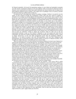 La crise du Monde moderne
45
de l'autorité spirituelle, c'est encore du matérialisme pratique; et ceux mêmes qui prétendent reconnaître
une telle autorité en principe lui dénient en fait toute influence réelle et tout pouvoir d'intervenir dans le
domaine social, exactement de la même façon qu'ils établissent une cloison étanche entre la religion et les
préoccupations ordinaires de leur existence ; qu'il s'agisse de la vie publique ou de la vie privée, c'est bien
le même état d'esprit qui s'affirme dans les deux cas.
En admettant que le développement matériel ait quelques avantages, d'ailleurs à un point de vue très
relatif, on peut, lorsqu'on envisage des conséquences comme celles que nous venons de signaler, se
demander si ces avantages ne sont pas dépassés de beaucoup par les inconvénients. Nous ne parlons même
pas de tout ce qui a été sacrifié à ce développement exclusif, et qui valait incomparablement plus ; nous ne
parlons pas des connaissances supérieures oubliées, de l'intellectualité détruite, de la spiritualité disparue;
nous prenons simplement la civilisation moderne en elle-même, et nous disons que, si l'on mettait en
parallèle les avantages et les inconvénients de ce qu'elle a produit, le résultat risquerait fort d'être négatif.
Les inventions qui vont en se multipliant actuellement avec une rapidité toujours croissante sont d'autant
plus dangereuses qu'elles mettent en jeu des forces dont la véritable nature est entièrement inconnue de
ceux mêmes qui les utilisent; et cette ignorance est la meilleure preuve de la nullité de la science moderne
sous le rapport de la valeur explicative, donc en tant que connaissance, même bornée au seul domaine
physique; en même temps, le fait que les applications pratiques ne sont nullement empêchées par là montre
que cette science est bien orientée uniquement dans un sens intéressé, que c'est l'industrie qui est le seul but
réel de toutes ses recherches. Comme le danger des inventions, même de celles qui ne sont pas
expressément destinées à jouer un rôle funeste à l'humanité, et qui n'en causent pas moins tant de
catastrophes, sans parler des troubles insoupçonnés qu'elles provoquent dans l'ambiance terrestre, comme
ce danger, disons-nous, ne fera sans doute qu'augmenter encore dans des proportions difficiles à
déterminer, il est permis de penser, sans trop d'invraisemblance, ainsi que nous l'indiquions déjà
précédemment, que c'est peut-être par-là que le monde moderne en arrivera à se détruire lui-même, s'il est
incapable de s'arrêter dans cette voie pendant qu'il en est encore temps.
Mais il ne suffit pas de faire, en ce qui concerne les inventions modernes, les réserves qui s'imposent en
raison de leur côté dangereux, et il faut aller plus loin : les prétendus « bienfaits» de ce qu'on est convenu
d'appeler le « progrès», et qu'on pourrait en effet consentir à désigner ainsi si l'on prenait soin de bien
spécifier qu'il ne s'agit que d'un progrès tout matériel, ces « bienfaits » tant vantés ne sont-ils pas en grande
partie illusoires ? Les hommes de notre époque prétendent par là accroître leur « bien-être » ; nous pensons,
pour notre part, que le but qu'ils se proposent ainsi, même s'il était atteint réellement, ne vaut pas qu'on y
consacre tant d'efforts ; mais, de plus, il nous semble très contestable qu'il soit atteint. Tout d'abord, il
faudrait tenir compte du fait que tous les hommes n'ont pas les mêmes goûts ni les mêmes besoins, qu'il en
est encore malgré tout qui voudraient échapper à l'agitation moderne, à la folie de la vitesse, et qui ne le
peuvent plus ; osera-t-on soutenir que, pour ceux-là, ce soit un « bienfait » que de leur imposer ce qui est le
plus contraire à leur nature ? On dira que ces hommes sont peu nombreux aujourd'hui, et on se croira
autorisé par là à les tenir pour quantité négligeable; là comme dans le domaine politique, la majorité
s'arroge le droit d'écraser les minorités, qui, à ses yeux, ont évidemment tort d'exister, puisque cette
existence même va à l'encontre de la manie « égalitaire » de l'uniformité. Mais, si l'on considère l'ensemble
de l'humanité au lieu de se borner au monde occidental, la question change d'aspect
la majorité de tout à l'heure ne va-t-elle pas devenir une minorité ? Aussi n'est-ce plus le même
argument qu'on fait valoir dans ce cas, et, par une étrange contradiction, c'est au nom de leur « supériorité »
que ces « égalitaires » veulent imposer leur civilisation au reste du monde, et qu'ils vont porter le trouble
chez des gens qui ne leur demandaient rien; et, comme cette « supériorité » n'existe qu'au point de vue
matériel, il est tout naturel qu'elle s'impose par les moyens les plus brutaux. Qu'on ne s'y méprenne pas
d'ailleurs : si le grand public admet de bonne foi ces prétextes de « civilisation », il en est certains pour qui
ce n'est qu'une simple hypocrisie « moraliste », un masque de l'esprit de conquête et des intérêts
économiques; mais quelle singulière époque que celle où tant d'hommes se laissent persuader qu'on fait le
bonheur d'un peuple en l'asservissant, en lui enlevant ce qu'il a de plus précieux, c'est-à-dire sa propre
civilisation, en l'obligeant à adopter des murs et des institutions qui sont faites pour une autre race, et en
l'astreignant aux travaux les plus pénibles pour lui faire acquérir des choses qui lui sont de la plus parfaite
inutilité ! Car c'est ainsi : l'Occident moderne ne peut tolérer que des hommes préfèrent travailler moins et
se contenter de peu pour vivre; comme la quantité seule copte, et comme ce qui ne tombe pas sous les sens
est d'ailleurs tenu pour inexistant, il est admis que celui qui ne s'agite pas et qui ne produit pas
matériellement ne peut être qu'un « paresseux » ; sans même parler à cet égard des appréciations portées
couramment sur les peuples orientaux, il n'y a qu'à voir comment sont jugés les ordres contemplatifs, et
cela jusque dans des milieux soi-disant religieux. Dans un tel monde, il n'y a plus aucune place pour
l'intelligence ni pour tout ce qui est purement intérieur, car ce sont là des choses qui ne se voient ni ne se
touchent, qui ne se comptent ni ne se pèsent; il n'y a de place que pour l'action extérieure sous toutes ses
formes, y compris les plus dépourvues de toute signification. Aussi ne faut-il pas s'étonner que la manie
anglo-saxonne du « sport » gagne chaque jour du terrain
 