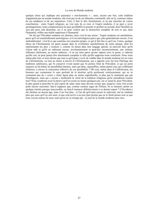 La crise du Monde moderne
47
quelque chose qui implique une puissance « non-humaine » ; mais, encore une fois, cette tradition
n'appartient pas au monde moderne, elle n'est pas un de ses éléments constitutifs, elle est le, contraire même
de ses tendances et de ses aspirations. Cela, il faut le dire franchement, et ne pas chercher de vaines
conciliations : entre l'esprit religieux, au vrai sens de ce mot, et l'esprit moderne, il ne peut y avoir
qu'antagonisme; toute compromission ne peut qu'affaiblir le premier et profiter au second, dont l'hostilité ne
sera pas pour cela désarmée, car il ne peut vouloir que la destruction complète de tout ce qui, dans
l'humanité, reflète une réalité supérieure à l'humanité.
On dit que l'Occident moderne est chrétien, mais c'est là une erreur : l'esprit moderne est antichrétien,
parce qu'il est essentiellement antireligieux; et il est antireligieux parce que, plus généralement encore, il est
antitraditionnel ; c'est là ce qui constitue son caractère propre, ce qui le fait être ce qu'il est. Certes, quelque
chose du Christianisme est passé jusque dans la civilisation antichrétienne de notre époque, dont les
représentants les plus « avancés », comme ils disent dans leur langage spécial, ne peuvent faire qu'ils
n'aient subi et qu'ils ne subissent encore, involontairement et peut-être inconsciemment, une certaine
influence chrétienne, au moins indirecte ; il en est ainsi parce qu'une rupture avec le passé, si radicale
qu'elle soit, ne peut jamais être absolument complète et telle qu'elle supprime toute continuité. Nous irons
même plus loin, et nous dirons que tout ce qu'il peut y avoir de valable dans lé monde moderne lui est venu
du Christianisme, ou tout au moins à travers le Christianisme, qui a apporté avec lui tout l'héritage des
traditions antérieures, qui l'a conservé vivant autant que l'a permis l'état de l'Occident, et qui en porte
toujours en lui-même les possibilités latentes; mais qui donc, aujourd'hui, même parmi ceux qui s'affirment
chrétiens, a encore la conscience effective de ces possibilités ? Oh sont, même dans le Catholicisme, les
hommes qui connaissent le sens profond de la doctrine qu'ils professent extérieurement, qui ne se
contentent pas de « croire » d'une façon plus ou moins superficielle, et plus par le sentiment que par
l'intelligence, mais qui « savent » réellement la vérité de la tradition religieuse qu'ils considèrent comme
leur? Nous voudrions avoir la preuve qu'il en existe au moins quelques-uns, car ce serait là, pour l'Occident,
le plus grand et peut-être le seul espoir de salut; mais nous devons avouer que, jusqu'ici, nous n'en avons
point encore rencontré; faut-il supposer que, comme certains sages de l'Orient, ils se tiennent cachés en
quelque retraite presque inaccessible, ou faut-il renoncer définitivement à ce dernier espoir ? L'Occident a
été chrétien au moyen âge, mais il ne l'est plus ; si l'on dit qu'il peut encore le redevenir, nul ne souhaite
plus que nous qu'il en soit ainsi, et que cela arrive à un jour plus proche que ne le ferait penser tout ce que
nous voyons autour de nous; mais qu'on ne s'y trompe pas : ce jour-là, le monde moderne aura vécu.
 