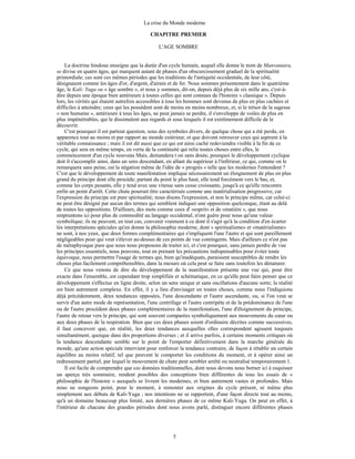La crise du Monde moderne
5
CHAPITRE PREMIER
L'AGE SOMBRE
La doctrine hindoue enseigne que la durée d'un cycle humain, auquel elle donne le nom de Manvantara,
se divise en quatre âges, qui marquent autant de phases d'un obscurcissement graduel de la spiritualité
primordiale; ces sont ces mêmes périodes que les traditions de l'antiquité occidentale, de leur côté,
désignaient comme les âges d'or, d'argent, d'airain et de fer. Nous sommes présentement dans le quatrième
âge, le Kali- Yuga ou « âge sombre », et nous y sommes, dit-on, depuis déjà plus de six mille ans, c'est-à-
dire depuis une époque bien antérieure à toutes celles qui sont connues de l'histoire « classique ». Depuis
lors, les vérités qui étaient autrefois accessibles à tous les hommes sont devenus de plus en plus cachées et
difficiles à atteindre; ceux qui les possèdent sont de moins en moins nombreux, et, si le trésor de la sagesse
« non humaine », antérieure à tous les âges, ne peut jamais se perdre, il s'enveloppe de voiles de plus en
plus impénétrables, qui le dissimulent aux regards et sous lesquels il est extrêmement difficile de le
découvrir.
C'est pourquoi il est partout question, sous des symboles divers, de quelque chose qui a été perdu, en
apparence tout au moins et par rapport au monde extérieur, et que doivent retrouver ceux qui aspirent à la
véritable connaissance ; mais il est dit aussi que ce qui est ainsi caché redeviendra visible à la fin de ce
cycle, qui sera en même temps, en vertu de la continuité qui relie toutes choses entre elles, le
commencement d'un cycle nouveau Mais, demandera t on sans doute, pourquoi le développement cyclique
doit il s'accomplir ainsi, dans un sens descendant, en allant du supérieur à l'inférieur, ce qui, comme on le
remarquera sans peine, est la négation même de l'idée de « progrès » telle que les modernes l'entendent ?
C'est que le développement de toute manifestation implique nécessairement un éloignement de plus en plus
grand du principe dont elle procède; partant du point le plus haut, elle tend forcément vers le bas, et,
comme les corps pesants, elle y tend avec une vitesse sans cesse croissante, jusqu'à ce qu'elle rencontre
enfin un point d'arrêt. Cette chute pourrait être caractérisée comme une matérialisation progressive, car
l'expression du principe est pure spiritualité; nous disons l'expression, et non le principe même, car celui-ci
ne peut être désigné par aucun des termes qui semblent indiquer une opposition quelconque, étant au delà
de toutes les oppositions. D'ailleurs, des mots comme ceux d' «esprit» et de «matière », que nous
empruntons ici pour plus de commodité au langage occidental, n'ont guère pour nous qu'une valeur
symbolique; ils ne peuvent, en tout cas, convenir vraiment à ce dont il s'agit qu'à la condition d'en écarter
les interprétations spéciales qu'en donne la philosophie moderne, dont « spiritualisme» et «matérialisme»
ne sont, à nos yeux, que deux formes complémentaires qui s'impliquent l'une l'autre et qui sont pareillement
négligeables pour qui veut s'élever au-dessus de ces points de vue contingents. Mais d'ailleurs ce n'est pas
de métaphysique pure que nous nous proposons de traiter ici, et c'est pourquoi, sans jamais perdre de vue
les principes essentiels, nous pouvons, tout en prenant les précautions indispensables pour éviter toute
équivoque, nous permettre l'usage de termes qui, bien qu'inadéquats, paraissent susceptibles de rendre les
choses plus facilement compréhensibles, dans la mesure où cela peut se faire sans toutefois les dénaturer.
Ce que nous venons de dire du développement de la manifestation présente une vue qui, pour être
exacte dans l'ensemble, est cependant trop simplifiée et schématique, en ce qu'elle peut faire penser que ce
développement s'effectue en ligne droite, selon un sens unique et sans oscillations d'aucune sorte; la réalité
est bien autrement complexe. En effet, il y a lieu d'envisager en toutes choses, comme nous l'indiquions
déjà précédemment, deux tendances opposées, l'une descendante et l'autre ascendante, ou, si l'on veut se
servir d'un autre mode de représentation, l'une centrifuge et l'autre centripète et de la prédominance de l'une
ou de l'autre procèdent deux phases complémentaires de la manifestation, l'une d'éloignement du principe,
l'autre de retour vers le principe, qui sont souvent comparées symboliquement aux mouvements du cœur ou
aux deux phases de la respiration. Bien que ces deux phases soient d'ordinaire décrites comme successives,
il faut concevoir que, en réalité, les deux tendances auxquelles elles correspondent agissent toujours
simultanément, quoique dans des proportions diverses ; et il arrive parfois, à certains moments critiques où
la tendance descendante semble sur le point de l'emporter définitivement dans la marche générale du
monde, qu'une action spéciale intervient pour renforcer la tendance contraire, de façon à rétablir un certain
équilibre au moins relatif, tel que peuvent le comporter les conditions du moment, et à opérer ainsi un
redressement partiel, par lequel le mouvement de chute peut sembler arrêté ou neutralisé temporairement 1.
Il est facile de comprendre que ces données traditionnelles, dont nous devons nous borner ici à esquisser
un aperçu très sommaire, rendent possibles des conceptions bien différentes de tous les essais de «
philosophie de l'histoire » auxquels se livrent les modernes, et bien autrement vastes et profondes. Mais
nous ne songeons point, pour le moment, à remonter aux origines du cycle présent, ni même plus
simplement aux débuts de Kali-Yuga ; nos intentions ne se rapportent, d'une façon directe tout au moins,
qu'à un domaine beaucoup plus limité, aux dernières phases de ce même Kali-Yuga. On peut en effet, à
l'intérieur de chacune des grandes périodes dont nous avons parlé, distinguer encore différentes phases
 