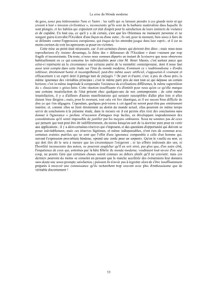 La crise du Monde moderne
53
de gens, assez peu intéressantes l'une et l'autre : les naïfs qui se laissent prendre à ces grands mots et qui
croient à leur « mission civilisatrice », inconscients qu'ils sont de la barbarie matérialiste dans laquelle ils
sont plongés, et les habiles qui exploitent cet état d'esprit pour la satisfaction de leurs instincts de violence
et de cupidité. En tout cas, ce qu'il y a de certain, c'est que les Orientaux ne menacent personne et ne
songent guère à envahir l'Occident d'une façon ou d'une autre ; ils ont, pour le moment, bien assez à faire de
se défendre contre l'oppression européenne, qui risque de les atteindre jusque dans leur esprit-, et il est au
moins curieux de voir les agresseurs se poser en victimes.
Cette mise au point était nécessaire, car il est certaines choses qui doivent être dites ; mais nous nous
reprocherions d'y insister davantage, la thèse des « défenseurs de l'Occident » étant vraiment par trop
fragile et inconsistante. Du reste, si nous nous sommes départis un instant de la réserve que nous observons
habituellement en ce qui concerne les individualités pour citer M. Henri Massis, c'est surtout parce que
celui-ci représente en la circonstance une certaine partie de la mentalité contemporaine, dont il nous faut
aussi tenir compte dans cette étude sur l'état du monde moderne. Comment ce « traditionalisme » d'ordre
inférieur, étroitement borné et incompréhensif, peut-être même assez artificiel, s'opposerait-il vraiment et
efficacement à un esprit dont il partage tant de préjugés ? De part et d'autre, c'est, à peu de chose près, la
même ignorance des véritables principes ; c'est le même parti pris de nier tout ce qui dépasse un certain
horizon; c'est la même inaptitude â comprendre l'existence de civilisations différentes, la même superstition
du « classicisme » gréco-latin. Cette réaction insuffisante n'a d'intérêt pour nous qu'en ce qu'elle marque
une certaine insatisfaction de l'état présent chez quelques-uns de nos contemporains ; de cette même
insatisfaction, il y a d'ailleurs d'autres manifestations qui seraient susceptibles d'aller plus loin si elles
étaient bien dirigées ; mais, pour le moment, tout cela est fort chaotique, et il est encore bien difficile de
dire ce qui s'en dégagera. Cependant, quelques prévisions à cet égard ne seront peut-être pas entièrement
inutiles; et, comme elles se lient étroitement au destin du monde actuel, elles pourront en même temps
servir de conclusions à la présente étude, dans la mesure où il est permis d'en tirer des conclusions sans
donner à l'ignorance « profane »l'occasion d'attaques trop faciles, en développant imprudemment des
considérations qu'il serait impossible de justifier par les moyens ordinaires. Nous ne sommes pas de ceux
qui pensent que tout peut être dit indifféremment, du moins lorsqu'on sort de la doctrine pure pour en venir
aux applications ; il y a alors certaines réserves qui s'imposent, et des questions d'opportunité qui doivent se
poser inévitablement; mais ces réserves légitimes, et même indispensables, n'ont rien de commun avec
certaines craintes puériles qui ne sont que l'effet d'une ignorance comparable à celle d'un homme qui,
suivant l'expression proverbiale hindoue, «prend une corde pour un serpent». Qu'on le veuille ou non, ce
qui doit être dit le sera à mesure que les circonstances l'exigeront ; ni les efforts intéressés des uns, ni
l'hostilité inconsciente des autres, ne pourront empêcher qu'il en soit ainsi, pas plus que, d'un autre côté,
l'impatience de ceux qui, entraînés par la hâte fébrile du monde moderne, voudraient tout savoir d'un seul
coup, ne pourra faire que certaines choses soient connues au dehors plutôt qu'il ne convient; mais ces
derniers pourront du moins se consoler en pensant que la marche accélérée des événements leur donnera
sans doute une assez prompte satisfaction ; puissent ils n'avoir pas à regretter alors de s'être insuffisamment
préparés à recevoir une connaissance qu'ils recherchent trop souvent avec plus d'enthousiasme que de
véritable discernement !
 