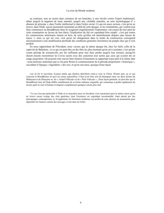 La crise du Monde moderne
8
au contraire, tout au moins dans certaines de ses branches, à une révolte contre l'esprit traditionnel,
allant jusqu'à la négation de toute autorité, jusqu'à une véritable anarchie, au sens étymologique d' «
absence de principe », dans l'ordre intellectuel et dans l'ordre social. Ce qui est assez curieux, c'est qu'on ne
trouve, dans l'Inde, aucun monument remontant au-delà de cette époque, et les orientalistes, qui veulent tout
faire commencer au Bouddhisme dont ils exagèrent singulièrement l'importance, ont essayé de tirer parti de
cette constatation en faveur de leur thèse; l'explication du fait est cependant bien simple : c'est que toutes
les constructions antérieures étaient en bois, de sorte qu'elles ont naturellement disparu sans laisser de
traces 1; mais ce qui est vrai, c'est qu'un tel changement dans le mode de construction correspond
nécessairement à une modification profonde des conditions générales d'existence du peuple chez qui il s'est
produit.
En nous rapprochant de l'Occident, nous voyons que la même époque fut, chez les Juifs, celle de la
captivité de Babylone ; et ce qui est peut-être un des faits les plus étonnant qu'on ait à constater, c'est qu'une
courte période de soixante-dix ans fut suffisante pour leur faire perdre jusqu'à leur écriture, puisqu'ils
durent ensuite reconstituer les Livres sacrés avec des caractères tout autres que ceux qui avaient été en
usage jusqu'alors. On pourrait citer encore bien d'autres événements se rapportant à peu près à la même date
: nous noterons seulement que ce fut pour Rome le commencement de la période proprement « historique »,
succédant à l'époque « légendaire » des rois, et qu'on sait aussi, quoique d'une façon
voir en lui le neuvième Avatara tandis que d'autres identifient celui-ci avec le Christ. D'autre part, en ce qui
concerne le Bouddhisme tel qu'il est connu aujourd'hui, il faut avoir bien soin de distinguer entre ses deux formes du
Mahayana et du Hînayana ou du «. Grand Véhicule» et du « Petit Véhicule » ; d'une façon générale, on peut dire que le
Bouddhisme hors de l'Inde diffère notablement de sa forme indienne originelle, qui commença à perdre rapidement du
terrain après la mort d'Ashoka et disparut complètement quelques siècles plus tard.
' Ce cas n'est pas particulier à l'Inde et se rencontre aussi en Occident; c'est exactement pour la même raison qu'on
ne trouve aucun vestige des cités gauloises, dont l'existence est cependant incontestable, étant attesté par des
témoignages contemporains; et, là également, les historiens modernes ont profité de cette absence de monuments pour
dépeindre les Gaulois comme des sauvages vivant dans les forêts.
 