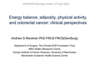 IASO/WCRF Meeting, London 17th April 2013
Energy balance, adiposity, physical activity,
and colorectal cancer: clinical perspectives
Andrew G Renehan PhD FRCS FRCS(GenSurg)
Department of Surgery, The Christie NHS Foundation Trust
MRC Health eResearch Centre
Faculty Institute of Cancer Sciences, University of Manchester
Manchester Academic Health Science Centre
 