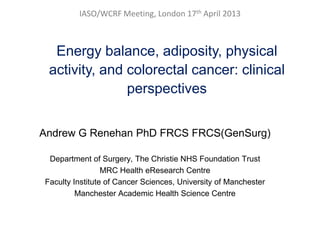 IASO/WCRF Meeting, London 17th April 2013
Energy balance, adiposity, physical
activity, and colorectal cancer: clinical
perspectives
Andrew G Renehan PhD FRCS FRCS(GenSurg)
Department of Surgery, The Christie NHS Foundation Trust
MRC Health eResearch Centre
Faculty Institute of Cancer Sciences, University of Manchester
Manchester Academic Health Science Centre
 
