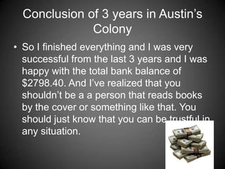 Conclusion of 3 years in Austin’s
              Colony
• So I finished everything and I was very
  successful from the last 3 years and I was
  happy with the total bank balance of
  $2798.40. And I’ve realized that you
  shouldn’t be a a person that reads books
  by the cover or something like that. You
  should just know that you can be trustful in
  any situation.
 