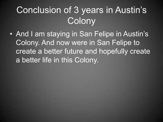 Conclusion of 3 years in Austin’s
              Colony
• And I am staying in San Felipe in Austin’s
  Colony. And now were in San Felipe to
  create a better future and hopefully create
  a better life in this Colony.
 