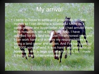 My arrival
• I came to Texas to settle and grow crops to make
  money so I can develop a successful future as a
  cattle grower and buyer/seller. And I had arrived there
  from horseback with a large cart. Also, I have
  qualified for this land because I’m an honest man and
  I can work hard and achieve my responsibilities of
  being a land owner and citizen. And I’ve had qualified
  for 2000 acres of land. It was harsh and pretty hot on
  horseback with a large cart attached to it, but I made
  it through the hot temperatures.
 