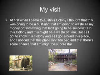My visit
• At first when I came to Austin’s Colony I thought that this
  was going to be a bust and that I’m going to waste all my
  money on something that Isn't going to be successful in
  this Colony and this might be a waste of time. But as I
  got to know this Colony and as I got around this place,
  and I noticed that this place Isn’t too bad and that there’s
  some chance that I’m might be successful.
 