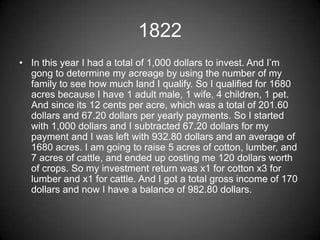 1822
• In this year I had a total of 1,000 dollars to invest. And I’m
  gong to determine my acreage by using the number of my
  family to see how much land I qualify. So I qualified for 1680
  acres because I have 1 adult male, 1 wife, 4 children, 1 pet.
  And since its 12 cents per acre, which was a total of 201.60
  dollars and 67.20 dollars per yearly payments. So I started
  with 1,000 dollars and I subtracted 67.20 dollars for my
  payment and I was left with 932.80 dollars and an average of
  1680 acres. I am going to raise 5 acres of cotton, lumber, and
  7 acres of cattle, and ended up costing me 120 dollars worth
  of crops. So my investment return was x1 for cotton x3 for
  lumber and x1 for cattle. And I got a total gross income of 170
  dollars and now I have a balance of 982.80 dollars.
 